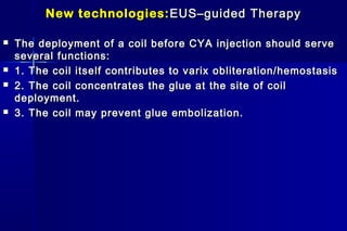 New technologies:New technologies: EUS–guided TherapyEUS–guided Therapy
 The deployment of a coil before CYA injection should serveThe deployment of a coil before CYA injection should serve
several functions:several functions:
 1. The coil itself contributes to varix obliteration/hemostasis1. The coil itself contributes to varix obliteration/hemostasis
 2. The coil concentrates the glue at the site of coil2. The coil concentrates the glue at the site of coil
deployment.deployment.
 3. The coil may prevent glue embolization.3. The coil may prevent glue embolization.
 