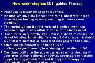 New technologies:New technologies: EUS–guided TherapyEUS–guided Therapy
 Prophylactic treatment of gastric varices.Prophylactic treatment of gastric varices.
 Isolated GV have the highest flow rates, are larger in size,Isolated GV have the highest flow rates, are larger in size,
have deeper feeding vessels, resulting in more severehave deeper feeding vessels, resulting in more severe
bleeding.bleeding.
 The mortality from the first variceal bleeding event hasThe mortality from the first variceal bleeding event has
remained high at 20% within 6 weeks of the index event.remained high at 20% within 6 weeks of the index event.
 Used for primary prophylaxis, CYA injn shown to reduce theUsed for primary prophylaxis, CYA injn shown to reduce the
risk of bleeding & mortality from type 2 GV or type 1 isolatedrisk of bleeding & mortality from type 2 GV or type 1 isolated
GV >10-mm diameter as compared with propranolol alone.GV >10-mm diameter as compared with propranolol alone.
 Effectiveness showed of undiluted CYA/Effectiveness showed of undiluted CYA/
methacryloxysulfolane inj in achieving obliteration of GV.methacryloxysulfolane inj in achieving obliteration of GV.
 Combined coil/ glue therapy experienced minor bleeding >1Combined coil/ glue therapy experienced minor bleeding >1
year after & high obliteration (96%)& acceptable risk profileyear after & high obliteration (96%)& acceptable risk profile
support strong consideration of this type of therapy assupport strong consideration of this type of therapy as
 