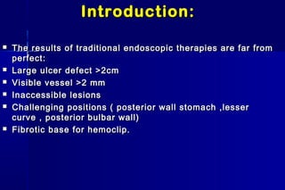 Introduction:Introduction:
 The results of traditional endoscopic therapies are far fromThe results of traditional endoscopic therapies are far from
perfect:perfect:
 Large ulcer defect >2cmLarge ulcer defect >2cm
 Visible vessel >2 mmVisible vessel >2 mm
 Inaccessible lesionsInaccessible lesions
 Challenging positions ( posterior wall stomach ,lesserChallenging positions ( posterior wall stomach ,lesser
curve , posterior bulbar wall)curve , posterior bulbar wall)
 Fibrotic base for hemoclip.Fibrotic base for hemoclip.
 