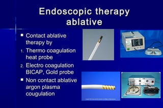 Endoscopic therapyEndoscopic therapy
ablativeablative
 Contact ablativeContact ablative
therapy bytherapy by
1.1. Thermo coagulationThermo coagulation
heat probeheat probe
2.2. Electro coagulationElectro coagulation
BICAP, Gold probeBICAP, Gold probe
 Non contact ablativeNon contact ablative
argon plasmaargon plasma
cougulationcougulation
 