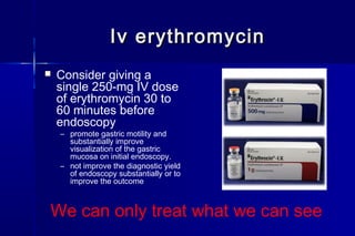 Iv erythromycinIv erythromycin
 Consider giving a
single 250-mg IV dose
of erythromycin 30 to
60 minutes before
endoscopy
– promote gastric motility and
substantially improve
visualization of the gastric
mucosa on initial endoscopy.
– not improve the diagnostic yield
of endoscopy substantially or to
improve the outcome
We can only treat what we can see
 