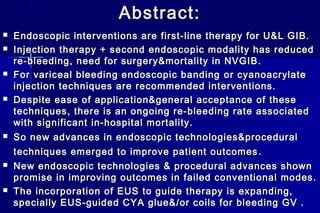 Abstract:Abstract:
 Endoscopic interventions are first-line therapy for U&L GIB.Endoscopic interventions are first-line therapy for U&L GIB.
 Injection therapy + second endoscopic modality has reducedInjection therapy + second endoscopic modality has reduced
re-bleeding, need for surgery&mortality in NVGIBre-bleeding, need for surgery&mortality in NVGIB ..
 For variceal bleeding endoscopic bandingFor variceal bleeding endoscopic banding or cyanoacrylateor cyanoacrylate
injection techniques are recommended interventions.injection techniques are recommended interventions.
 Despite ease of application&general acceptance of theseDespite ease of application&general acceptance of these
techniques, there is an ongoing re-bleeding rate associatedtechniques, there is an ongoing re-bleeding rate associated
with significant in-hospital mortality.with significant in-hospital mortality.
 So new advances in endoscopic technologies&proceduralSo new advances in endoscopic technologies&procedural
techniques emerged to improve patient outcomestechniques emerged to improve patient outcomes ..
 New endoscopic technologies & procedural advances shownNew endoscopic technologies & procedural advances shown
promise in improving outcomes in failed conventional modes.promise in improving outcomes in failed conventional modes.
 The incorporation of EUS to guide therapy is expanding,The incorporation of EUS to guide therapy is expanding,
specially EUS-guided CYA glue&/or coils for bleeding GV .specially EUS-guided CYA glue&/or coils for bleeding GV .
 