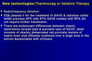 New technologies:New technologies: Thermocoag or Ablative TherapyThermocoag or Ablative Therapy
 Radiofrequency Ablation:Radiofrequency Ablation:
 FDA cleared it for the treatment of GAVE & radiation colitisFDA cleared it for the treatment of GAVE & radiation colitis
failed previous APC with 87% GAVE treated with RFA didfailed previous APC with 87% GAVE treated with RFA did
not require further transfusion.not require further transfusion.
 There are endoscopic differences between classicThere are endoscopic differences between classic
watermelon-striped type & punctate type of GAVE, latterwatermelon-striped type & punctate type of GAVE, latter
consists of sharply demarcated red punctate lesions ofconsists of sharply demarcated red punctate lesions of
nearly even size diffusely scattered over a large area in thenearly even size diffusely scattered over a large area in the
antrum &associated withantrum &associated with cirrhosis.cirrhosis.
 