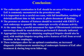 Conclusion:
 The endoscopic examination in EoE should be an area of focus given that
EoE is commonly encountered in the procedures unit.
 It is important to do a careful eso exam, with full insufflation, washing of
debris&sufficient time to fully assess & photo document all findings.
 The presence or absence of features should be recorded with EREFS at
each endoscopy to quantify the endoscopic severity of disease activity.
 At the same time, a careful assessment for signs of fibrostenosis (strictures/
narrowing) should be made&dilation performed if clinically indicated.
 Appropriate technique for obtaining esophageal biopsies should also be
used, with multiple biopsies targeting active features of EoE from several
locations in the esophagus.
 These techniques allow for an optimal examination, an increased
diagnostic yield&accurate monitoring of endoscopic features of EoE after
treatment & during long-term follow-up.
 