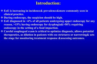 Introduction:
 EoE is increasing in incidence& prevalence&more commonly seen in
clinical practice.
 During endoscopy, the suspicion should be high.
 EoE diagnosed in ~6% of all patients undergoing upper endoscopy for any
reason, >15% having endoscopy for dysphagia&>50% requiring
endoscopy in the setting of a food impaction.
 Careful esophageal exam is critical to optimize diagnosis, allows potential
therapeutics, as dilation in patients with eso strictures or narrowing& sets
the stage for monitoring treatment response &assessing outcomes.
 