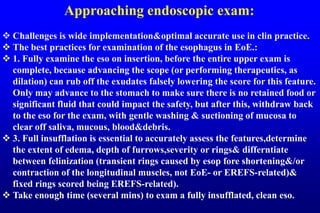 Approaching endoscopic exam:
 Challenges is wide implementation&optimal accurate use in clin practice.
 The best practices for examination of the esophagus in EoE.:
 1. Fully examine the eso on insertion, before the entire upper exam is
complete, because advancing the scope (or performing therapeutics, as
dilation) can rub off the exudates falsely lowering the score for this feature.
Only may advance to the stomach to make sure there is no retained food or
significant fluid that could impact the safety, but after this, withdraw back
to the eso for the exam, with gentle washing & suctioning of mucosa to
clear off saliva, mucous, blood&debris.
 3. Full insufflation is essential to accurately assess the features,determine
the extent of edema, depth of furrows,severity or rings& differntiate
between felinization (transient rings caused by esop fore shortening&/or
contraction of the longitudinal muscles, not EoE- or EREFS-related)&
fixed rings scored being EREFS-related).
 Take enough time (several mins) to exam a fully insufflated, clean eso.
 