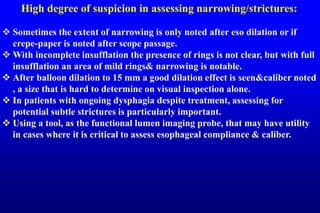 High degree of suspicion in assessing narrowing/strictures:
 Sometimes the extent of narrowing is only noted after eso dilation or if
crepe-paper is noted after scope passage.
 With incomplete insufflation the presence of rings is not clear, but with full
insufflation an area of mild rings& narrowing is notable.
 After balloon dilation to 15 mm a good dilation effect is seen&caliber noted
, a size that is hard to determine on visual inspection alone.
 In patients with ongoing dysphagia despite treatment, assessing for
potential subtle strictures is particularly important.
 Using a tool, as the functional lumen imaging probe, that may have utility
in cases where it is critical to assess esophageal compliance & caliber.
 