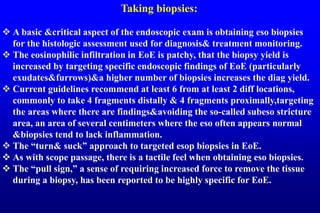Taking biopsies:
 A basic &critical aspect of the endoscopic exam is obtaining eso biopsies
for the histologic assessment used for diagnosis& treatment monitoring.
 The eosinophilic infiltration in EoE is patchy, that the biopsy yield is
increased by targeting specific endoscopic findings of EoE (particularly
exudates&furrows)&a higher number of biopsies increases the diag yield.
 Current guidelines recommend at least 6 from at least 2 diff locations,
commonly to take 4 fragments distally & 4 fragments proximally,targeting
the areas where there are findings&avoiding the so-called subeso stricture
area, an area of several centimeters where the eso often appears normal
&biopsies tend to lack inflammation.
 The “turn& suck” approach to targeted esop biopsies in EoE.
 As with scope passage, there is a tactile feel when obtaining eso biopsies.
 The “pull sign,” a sense of requiring increased force to remove the tissue
during a biopsy, has been reported to be highly specific for EoE.
 