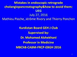 Kurdistan Board GEH J Club
Supervised by:
Dr. Mohamed Alshekhani
Professor in Medicine
MBChB-CABM-FRCP-EBGH 2016
1
Mistakes in endoscopic retrograde
cholangiopancreatography&how to avoid them:
UEG
July 27, 2016
Mathieu Pioche, Jérôme Rivory and Thierry Ponchon
 