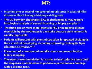 M7:
• Inserting one or several noncovered metal stents in cases of hilar
disease without having a histological diagnosis
• The DD between cholangitis & CC is challenging & may require
histological analysis of several brushing or biopsy samples.13
• Inserting one or more metal stents in PSC or neoplastic disease
reversible by chemotherapy is a mistake because stent removal is
usually impossible.
• Patients will present with stent obstruction & repeated cholangitis
&are at risk of developing secondary sclerosing cholangitis &/or
cholestatic cirrhosis.14,15
• Placement of a noncovered metallic stent can prevent further
biliary sampling.
• The expert recommendation is usually, to insert plastic stents until
the diagnosis is obtained or to perform a percutaneous drainage
with a silicone tube.
 
