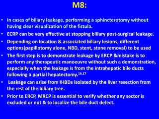 M8:
• In cases of biliary leakage, performing a sphincterotomy without
having clear visualization of the fistula.
• ECRP can be very effective at stopping biliary post-surgical leakage.
• Depending on location & associated biliary lesions, different
options(papillotomy alone, NBD, stent, stone removal) to be used
• The first step is to demonstrate leakage by ERCP &mistake is to
perform any therapeutic manoeuvre without such a demonstration,
especially when the leakage is from the intrahepatic bile ducts
following a partial hepatectomy.16,17
• Leakage can arise from IHBDs isolated by the liver resection from
the rest of the biliary tree.
• Prior to ERCP, MRCP is essential to verify whether any sector is
excluded or not & to localize the bile duct defect.
 