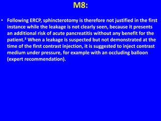 M8:
• Following ERCP, sphincterotomy is therefore not justified in the first
instance while the leakage is not clearly seen, because it presents
an additional risk of acute pancreatitis without any benefit for the
patient.3 When a leakage is suspected but not demonstrated at the
time of the first contrast injection, it is suggested to inject contrast
medium under pressure, for example with an occluding balloon
(expert recommendation).
 