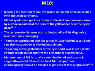 M10:
• Ignoring the fact that Mirizzi syndrome can mimic or be associated
with cholangiocarcinoma.
• Mirizzi syndrome type I is a common bile duct compression caused
by a stone impacted at the neck of the gallbladder or at the cystic
duct.18,19
• The compression induces obstructive jaundice & its diagnosis /
treatment are challenging.
• There is an association with GB cancer in 1/3of Mirizzi cases & MS
can also masquerade as cholangiocarcinoma.
• Thickening of the gallbladder or the cystic duct wall is not specific
enough to rule out or confirm the presence of associated CC.
• Management of MS is usually a combination of endoscopy &
surgery&repeated attempts to treat Mirizzi syndrome
endoscopically should be avoided in patients at low surgical risk19,20
 
