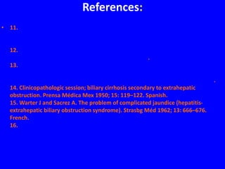 References:
• 11. Hintze RE, et al. Clinical significance of magnetic resonance
cholangiopancreatography (MRCP) compared to endoscopic retrograde
cholangiopancreatography (ERCP). Endoscopy 1997; 29: 182–187.
12. Soares KC, et al. Hilar cholangiocarcinoma: diagnosis, treatment options, and
management. Hepatobiliary Surg Nutr 2014; 3: 18–34.
13. Draganov PV, et al. Diagnostic accuracy of conventional and cholangioscopy-
guided sampling of indeterminate biliary lesions at the time of ERCP: a
prospective, long-term follow-up study. Gastrointest Endosc 2012; 75: 347–353.
14. Clinicopathologic session; biliary cirrhosis secondary to extrahepatic
obstruction. Prensa Médica Mex 1950; 15: 119–122. Spanish.
15. Warter J and Sacrez A. The problem of complicated jaundice (hepatitis-
extrahepatic biliary obstruction syndrome). Strasbg Méd 1962; 13: 666–676.
French.
16. Pioche M and Ponchon T. Management of bile duct leaks. J Visc Surg 2013;
150: S33–S38.
 
