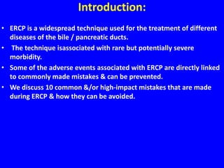 Introduction:
• ERCP is a widespread technique used for the treatment of different
diseases of the bile / pancreatic ducts.
• The technique isassociated with rare but potentially severe
morbidity.
• Some of the adverse events associated with ERCP are directly linked
to commonly made mistakes & can be prevented.
• We discuss 10 common &/or high-impact mistakes that are made
during ERCP & how they can be avoided.
 