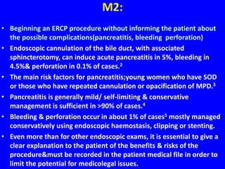 M2:
• Beginning an ERCP procedure without informing the patient about
the possible complications(pancreatitis, bleeding perforation)
• Endoscopic cannulation of the bile duct, with associated
sphincterotomy, can induce acute pancreatitis in 5%, bleeding in
4.5%& perforation in 0.1% of cases.2
• The main risk factors for pancreatitis;young women who have SOD
or those who have repeated cannulation or opacification of MPD.3
• Pancreatitis is generally mild/ self-limiting & conservative
management is sufficient in >90% of cases.4
• Bleeding & perforation occur in about 1% of cases5 mostly managed
conservatively using endoscopic haemostasis, clipping or stenting.
• Even more than for other endoscopic exams, it is essential to give a
clear explanation to the patient of the benefits & risks of the
procedure&must be recorded in the patient medical file in order to
limit the potential for medicolegal issues.
 