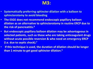 M3:
• Systematically preferring sphincter dilation with a balloon to
sphincterotomy to avoid bleeding
• The ESGE does not recommend endoscopic papillary balloon
dilation as an alternative to sphincterotomy in routine ERCP due to
the risk of pancreatitis.6
• But endoscopic papillary balloon dilation may be advantageous in
selected patients, such as those who are taking anticoagulant drugs
without acute possible reversion & who need an emergency ERCP
(i.e. due to septic shock).7
• If this technique is used, the duration of dilation should be longer
than 1 minute to get good sphincter dilation.4
 
