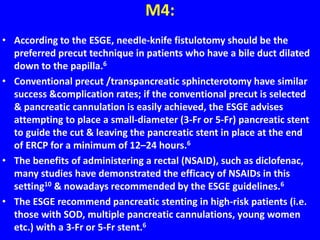 M4:
• According to the ESGE, needle-knife fistulotomy should be the
preferred precut technique in patients who have a bile duct dilated
down to the papilla.6
• Conventional precut /transpancreatic sphincterotomy have similar
success &complication rates; if the conventional precut is selected
& pancreatic cannulation is easily achieved, the ESGE advises
attempting to place a small-diameter (3-Fr or 5-Fr) pancreatic stent
to guide the cut & leaving the pancreatic stent in place at the end
of ERCP for a minimum of 12–24 hours.6
• The benefits of administering a rectal (NSAID), such as diclofenac,
many studies have demonstrated the efficacy of NSAIDs in this
setting10 & nowadays recommended by the ESGE guidelines.6
• The ESGE recommend pancreatic stenting in high-risk patients (i.e.
those with SOD, multiple pancreatic cannulations, young women
etc.) with a 3-Fr or 5-Fr stent.6
 