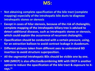 M5:
• Not obtaining complete opacification of the bile tract (complete
mapping) especially of the intrahepatic bile ducts to diagnose
intrahepatic stones or stenosis
• Except in cases of hilar stenosis, because of the risk of cholangitis,
complete mapping of the intrahepatic biliary tree is advised to
detect additional diseases, such as intrahepatic stones or stenosis,
which could explain the occurrence of recurrent cholangitis.
• Opacification should be conducted with a certain pressure, using,
for an extraction balloon to avoid contrast leakage in duodenum.
• Different pictures taken from different axes to understand BD
insertion to avoid structure superposition.
• All the segmental intrahepatic BDs should be visible one by one.
• MRI (MRCP) is also effective&combining MRI with ERCP is another
option to reduce the opacification of the bile tract & exposure to X-
rays.11
 