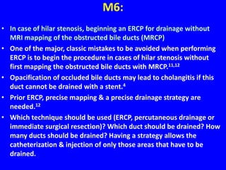 M6:
• In case of hilar stenosis, beginning an ERCP for drainage without
MRI mapping of the obstructed bile ducts (MRCP)
• One of the major, classic mistakes to be avoided when performing
ERCP is to begin the procedure in cases of hilar stenosis without
first mapping the obstructed bile ducts with MRCP.11,12
• Opacification of occluded bile ducts may lead to cholangitis if this
duct cannot be drained with a stent.4
• Prior ERCP, precise mapping & a precise drainage strategy are
needed.12
• Which technique should be used (ERCP, percutaneous drainage or
immediate surgical resection)? Which duct should be drained? How
many ducts should be drained? Having a strategy allows the
catheterization & injection of only those areas that have to be
drained.
 