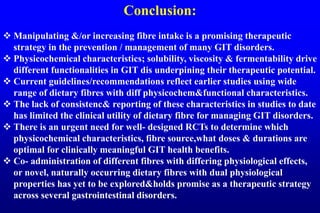 Conclusion:
 Manipulating &/or increasing fibre intake is a promising therapeutic
strategy in the prevention / management of many GIT disorders.
 Physicochemical characteristics; solubility, viscosity & fermentability drive
different functionalities in GIT dis underpining their therapeutic potential.
 Current guidelines/recommendations reflect earlier studies using wide
range of dietary fibres with diff physicochem&functional characteristics.
 The lack of consistenc& reporting of these characteristics in studies to date
has limited the clinical utility of dietary fibre for managing GIT disorders.
 There is an urgent need for well- designed RCTs to determine which
physicochemical characteristics, fibre source,what doses & durations are
optimal for clinically meaningful GIT health benefits.
 Co- administration of different fibres with differing physiological effects,
or novel, naturally occurring dietary fibres with dual physiological
properties has yet to be explored&holds promise as a therapeutic strategy
across several gastrointestinal disorders.
 