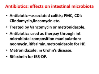 Antibiotics: effects on intestinal microbiota
• Antibiotic –associated colitis; PMC, CDI:
Clindamycin,lincomycin etc.
• Treated by Vancomycin or metronidazole.
• Antibiotics used as therpay through int
microbiotal composition manipulation:
neomycin,Rifazimin,metronidazole for HE.
• Metronidazole: in Crohn’s disease.
• Rifaximin for IBS-DP.

 