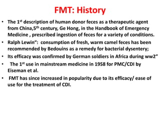 FMT: History
• The 1st description of human donor feces as a therapeutic agent
from China,5th century, Ge Hong, in the Handbook of Emergency
Medicine , prescribed ingestion of feces for a variety of conditions.
• Ralph Lewin“: consumption of fresh, warm camel feces has been
recommended by Bedouins as a remedy for bacterial dysentery;
• Its efficacy was confirmed by German soldiers in Africa during ww2”
• The 1st use in mainstream medicine in 1958 for PMC/CDI by
Eiseman et al.
• FMT has since increased in popularity due to its efficacy/ ease of
use for the treatment of CDI.

 