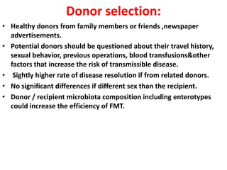 Donor selection:
• Healthy donors from family members or friends ,newspaper
advertisements.
• Potential donors should be questioned about their travel history,
sexual behavior, previous operations, blood transfusions&other
factors that increase the risk of transmissible disease.
• Sightly higher rate of disease resolution if from related donors.
• No significant differences if different sex than the recipient.
• Donor / recipient microbiota composition including enterotypes
could increase the efficiency of FMT.

 
