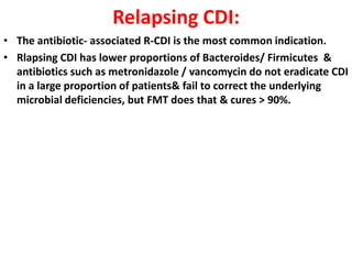 Relapsing CDI:
• The antibiotic- associated R-CDI is the most common indication.
• Rlapsing CDI has lower proportions of Bacteroides/ Firmicutes &
antibiotics such as metronidazole / vancomycin do not eradicate CDI
in a large proportion of patients& fail to correct the underlying
microbial deficiencies, but FMT does that & cures > 90%.

 