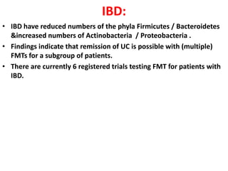 IBD:
• IBD have reduced numbers of the phyla Firmicutes / Bacteroidetes
&increased numbers of Actinobacteria / Proteobacteria .
• Findings indicate that remission of UC is possible with (multiple)
FMTs for a subgroup of patients.
• There are currently 6 registered trials testing FMT for patients with
IBD.

 