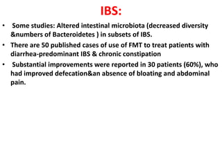 IBS:
• Some studies: Altered intestinal microbiota (decreased diversity
&numbers of Bacteroidetes ) in subsets of IBS.
• There are 50 published cases of use of FMT to treat patients with
diarrhea-predominant IBS & chronic constipation
• Substantial improvements were reported in 30 patients (60%), who
had improved defecation&an absence of bloating and abdominal
pain.

 
