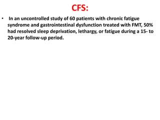 CFS:
• In an uncontrolled study of 60 patients with chronic fatigue
syndrome and gastrointestinal dysfunction treated with FMT, 50%
had resolved sleep deprivation, lethargy, or fatigue during a 15- to
20-year follow-up period.

 