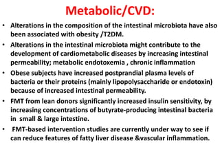 Metabolic/CVD:
• Alterations in the composition of the intestinal microbiota have also
been associated with obesity /T2DM.
• Alterations in the intestinal microbiota might contribute to the
development of cardiometabolic diseases by increasing intestinal
permeability; metabolic endotoxemia , chronic inflammation
• Obese subjects have increased postprandial plasma levels of
bacteria or their proteins (mainly lipopolysaccharide or endotoxin)
because of increased intestinal permeability.
• FMT from lean donors significantly increased insulin sensitivity, by
increasing concentrations of butyrate-producing intestinal bacteria
in small & large intestine.
• FMT-based intervention studies are currently under way to see if
can reduce features of fatty liver disease &vascular inflammation.

 