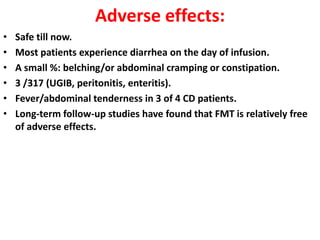 Adverse effects:
•
•
•
•
•
•

Safe till now.
Most patients experience diarrhea on the day of infusion.
A small %: belching/or abdominal cramping or constipation.
3 /317 (UGIB, peritonitis, enteritis).
Fever/abdominal tenderness in 3 of 4 CD patients.
Long-term follow-up studies have found that FMT is relatively free
of adverse effects.

 