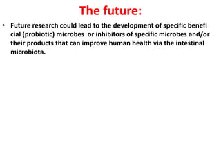 The future:
• Future research could lead to the development of specific benefi
cial (probiotic) microbes or inhibitors of specific microbes and/or
their products that can improve human health via the intestinal
microbiota.

 