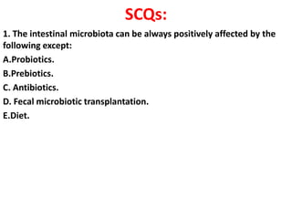 SCQs:
1. The intestinal microbiota can be always positively affected by the
following except:
A.Probiotics.
B.Prebiotics.
C. Antibiotics.
D. Fecal microbiotic transplantation.
E.Diet.

 
