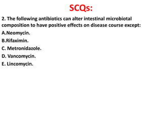 SCQs:
2. The following antibiotics can alter intestinal microbiotal
composition to have positive effects on disease course except:
A.Neomycin.
B.Rifaximin.
C. Metronidazole.
D. Vancomycin.
E. Lincomycin.

 