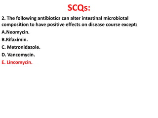 SCQs:
2. The following antibiotics can alter intestinal microbiotal
composition to have positive effects on disease course except:
A.Neomycin.
B.Rifaximin.
C. Metronidazole.
D. Vancomycin.
E. Lincomycin.

 