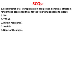 SCQs:
3. Fecal microbiotal transplantation had proven beneficial effects in
randomised controlled trials for the following conditions except:
A.CDI.
B. T2DM.
C. Insulin resistance.
D. NAFLD.
E. None of the above.

 