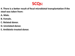 SCQs:
4. There is a better result of fecal microbiotal transplantation if the
stool was taken from:
A. Male.
B. Female.
C. Related donor.
D. Unrelated donor.
E. Antibiotic-treated donor.

 