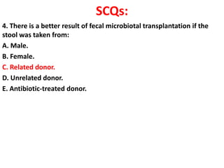 SCQs:
4. There is a better result of fecal microbiotal transplantation if the
stool was taken from:
A. Male.
B. Female.
C. Related donor.
D. Unrelated donor.
E. Antibiotic-treated donor.

 