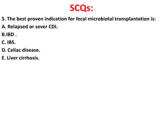 SCQs:
5. The best proven indication for fecal microbiotal transplantation is:
A. Relapsed or sever CDI.
B.IBD .
C. IBS.
D. Celiac disease.
E. Liver cirrhosis.

 