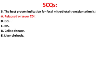 SCQs:
5. The best proven indication for fecal microbiotal transplantation is:
A. Relapsed or sever CDI.
B.IBD .
C. IBS.
D. Celiac disease.
E. Liver cirrhosis.

 