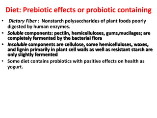 Diet: Prebiotic effects or probiotic containing
• Dietary Fiber : Nonstarch polysaccharides of plant foods poorly
digested by human enzymes.
• Soluble components: pectiin, hemicelluloses, gums,mucilages; are
completely fermented by the bacterial flora
• Insoluble components are cellulose, some hemicelluloses, waxes,
and lignin primarily in plant cell walls as well as resistant starch are
only slightly fermented
• Some diet contains probiotics with positive effects on health as
yogurt.

 