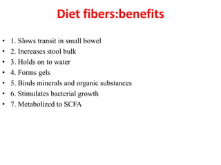 Diet fibers:benefits
•
•
•
•
•
•
•

1. Slows transit in small bowel
2. Increases stool bulk
3. Holds on to water
4. Forms gels
5. Binds minerals and organic substances
6. Stimulates bacterial growth
7. Metabolized to SCFA

 