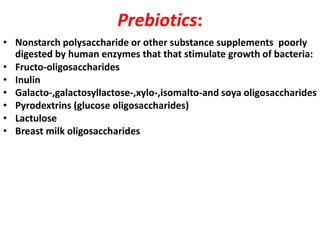 Prebiotics:
• Nonstarch polysaccharide or other substance supplements poorly
digested by human enzymes that that stimulate growth of bacteria:
• Fructo-oligosaccharides
• Inulin
• Galacto-,galactosyllactose-,xylo-,isomalto-and soya oligosaccharides
• Pyrodextrins (glucose oligosaccharides)
• Lactulose
• Breast milk oligosaccharides

 