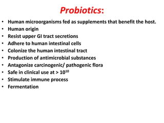 Probiotics:
•
•
•
•
•
•
•
•
•
•

Human microorganisms fed as supplements that benefit the host.
Human origin
Resist upper GI tract secretions
Adhere to human intestinal cells
Colonize the human intestinal tract
Production of antimicrobial substances
Antagonize carcinogenic/ pathogenic flora
Safe in clinical use at > 1010
Stimulate immune process
Fermentation

 