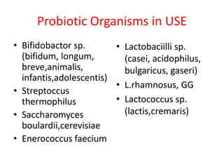 Probiotic Organisms in USE
• Bifidobactor sp.
• Lactobaciilli sp.
(bifidum, longum,
(casei, acidophilus,
breve,animalis,
bulgaricus, gaseri)
infantis,adolescentis)
• L.rhamnosus, GG
• Streptoccus
• Lactococcus sp.
thermophilus
(lactis,cremaris)
• Saccharomyces
boulardii,cerevisiae
• Enerococcus faecium

 