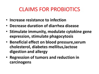 CLAIMS FOR PROBIOTICS
• Increase resistance to infection
• Decrease duration of diarrhea disease
• Stimulate immunity, modulate cytokine gene
expression, stimulate phagocytosis
• Beneficial effect on blood pressure,serum
cholesterol, diabetes mellitus,lactose
digestion and allergy
• Regression of tumors and reduction in
carcinogens

 