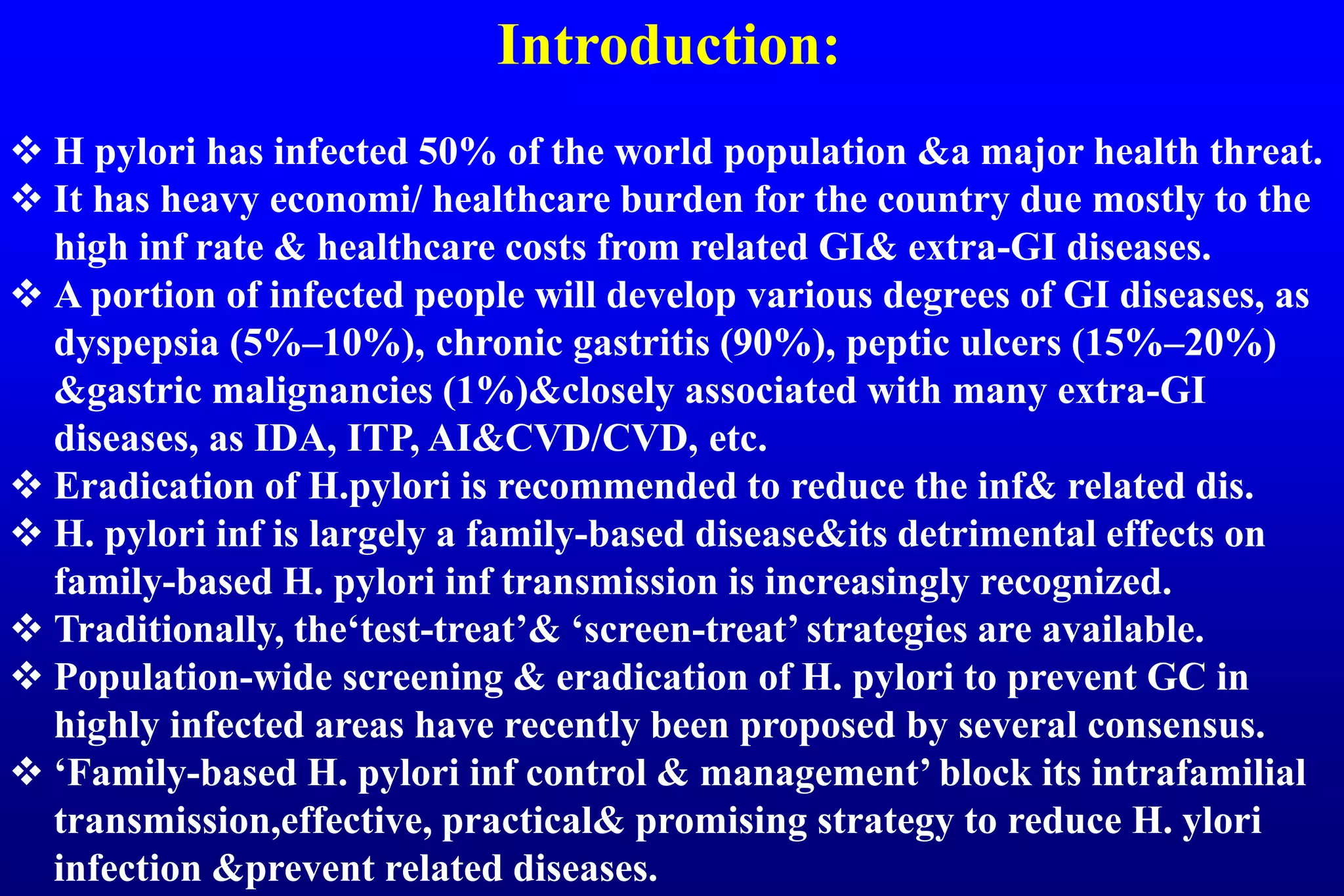 Introduction:
H pylori has infected 50% of the world population &a major health threat.
It has heavy economi/ healthcare burden for the country due mostly to the
high inf rate & healthcare costs from related GI& extra-GI diseases.
A portion of infected people will develop various degrees of GI diseases, as
dyspepsia (5%–10%), chronic gastritis (90%), peptic ulcers (15%–20%)
&gastric malignancies (1%)&closely associated with many extra-GI
diseases, as IDA, ITP, AI&CVD/CVD, etc.
Eradication of H.pylori is recommended to reduce the inf& related dis.
H. pylori inf is largely a family-based disease&its detrimental effects on
family-based H. pylori inf transmission is increasingly recognized.
Traditionally, the‘test-treat’& ‘screen-treat’ strategies are available.
Population-wide screening & eradication of H. pylori to prevent GC in
highly infected areas have recently been proposed by several consensus.
‘Family-based H. pylori inf control & management’ block its intrafamilial
transmission,effective, practical& promising strategy to reduce H. ylori
infection &prevent related diseases.